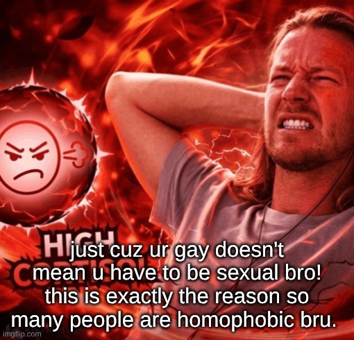 High Cortisol | just cuz ur gay doesn't mean u have to be sexual bro! this is exactly the reason so many people are homophobic bru. | image tagged in high cortisol | made w/ Imgflip meme maker