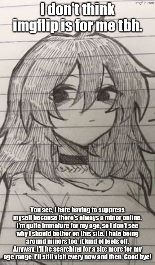 Also the reason I don't post as much art is because I don't think my drawings is appropriate you guys to see | I don't think imgflip is for me tbh. You see, I hate having to suppress myself because there's always a minor online. I'm quite immature for my age, so I don't see why I should bother on this site. I hate being around minors too, it kind of feels off. Anyway, I'll be searching for a site more for my age range. I'll still visit every now and then. Good bye! | image tagged in whuh | made w/ Imgflip meme maker