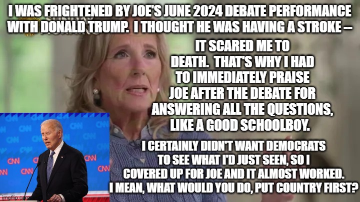 Jill Biden Without Filters | i was frightened by joe's june 2024 debate performance with donald trump.  i thought he was having a stroke --; it scared me to death.  that's why i had to immediately praise joe after the debate for answering all the questions, like a good schoolboy. i certainly didn't want democrats to see what i'd just seen, so i covered up for joe and it almost worked. i mean, what would you do, put country first? | image tagged in jill biden,joe biden,president trump,2024 presidential debate | made w/ Imgflip meme maker