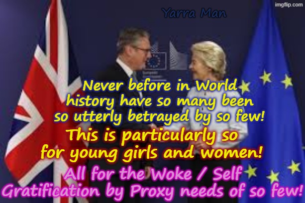 Never before in the field of human betrayal, have so many been betrayed by so few! | Yarra Man; Never before in World history have so many been so utterly betrayed by so few! This is particularly so for young girls and women! All for the Woke / Self Gratification by Proxy needs of so few! | image tagged in stalin starmer n ursula von der quisling leyen,self gratification by proxy,virtue signalling woke,ultra far left,eiu uik left | made w/ Imgflip meme maker
