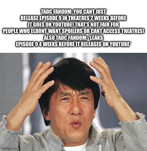 A little late but I don’t care | TADC fandom: YOU CANT JUSt RELEASE EPISODE 9 in theatres 2 weeks before it goes on YouTube! That’s not fair for people who eldont want spoilers or CANT access theatres!
Also TADC fandom: *leaks episode 9 4 weeks before it releases on YouTube* | image tagged in jackie chan confused,memes,the amazing digital circus,finale,leaks,not enough tags | made w/ Imgflip meme maker