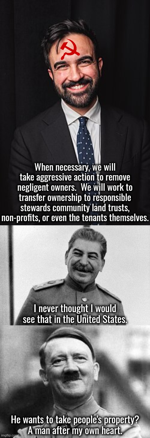 They always have a reason for ending private property rights.  None of them are ever good. | When necessary, we will take aggressive action to remove negligent owners.  We will work to transfer ownership to responsible stewards community land trusts, non-profits, or even the tenants themselves. I never thought I would see that in the United States. He wants to take people's property?
A man after my own heart. | image tagged in zohran mamdani,ending property rights is anti-freedom,government theft | made w/ Imgflip meme maker