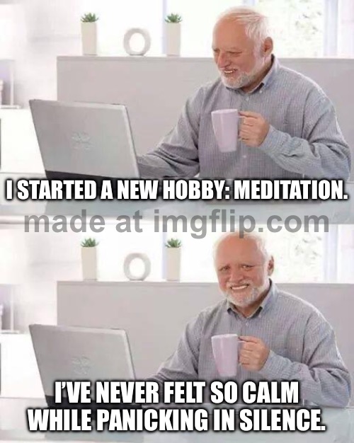 I STARTED A NEW HOBBY: MEDITATION. I’VE NEVER FELT SO CALM WHILE PANICKING IN SILENCE. | I STARTED A NEW HOBBY: MEDITATION. I’VE NEVER FELT SO CALM WHILE PANICKING IN SILENCE. | image tagged in memes,hide the pain harold,silence,panic,meditation,hobbies | made w/ Imgflip meme maker