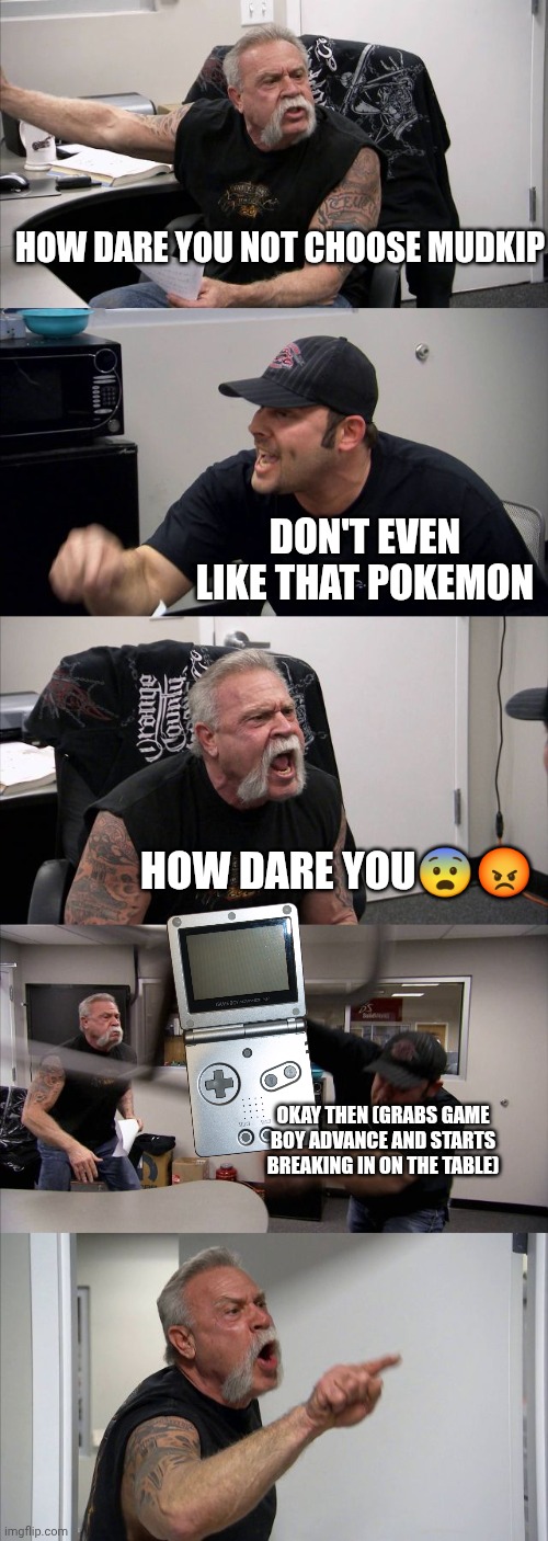 American Chopper Argument Meme | How dare you not choose mudkip; Don't even like that pokemon; How dare you😨😡; Okay then (Grabs Game boy advance And starts breaking in on the table) | image tagged in memes,american chopper argument | made w/ Imgflip meme maker