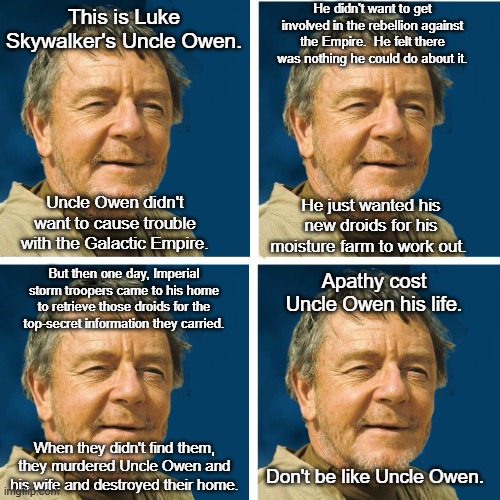 Uncle Owen Star Wars | He didn't want to get involved in the rebellion against the Empire.  He felt there was nothing he could do about it. This is Luke Skywalker's Uncle Owen. Uncle Owen didn't want to cause trouble with the Galactic Empire. He just wanted his new droids for his moisture farm to work out. But then one day, Imperial storm troopers came to his home to retrieve those droids for the top-secret information they carried. Apathy cost Uncle Owen his life. When they didn't find them, they murdered Uncle Owen and his wife and destroyed their home. Don't be like Uncle Owen. | image tagged in owen lars,uncle owen,star wars,apathy,intergalactic civil war | made w/ Imgflip meme maker