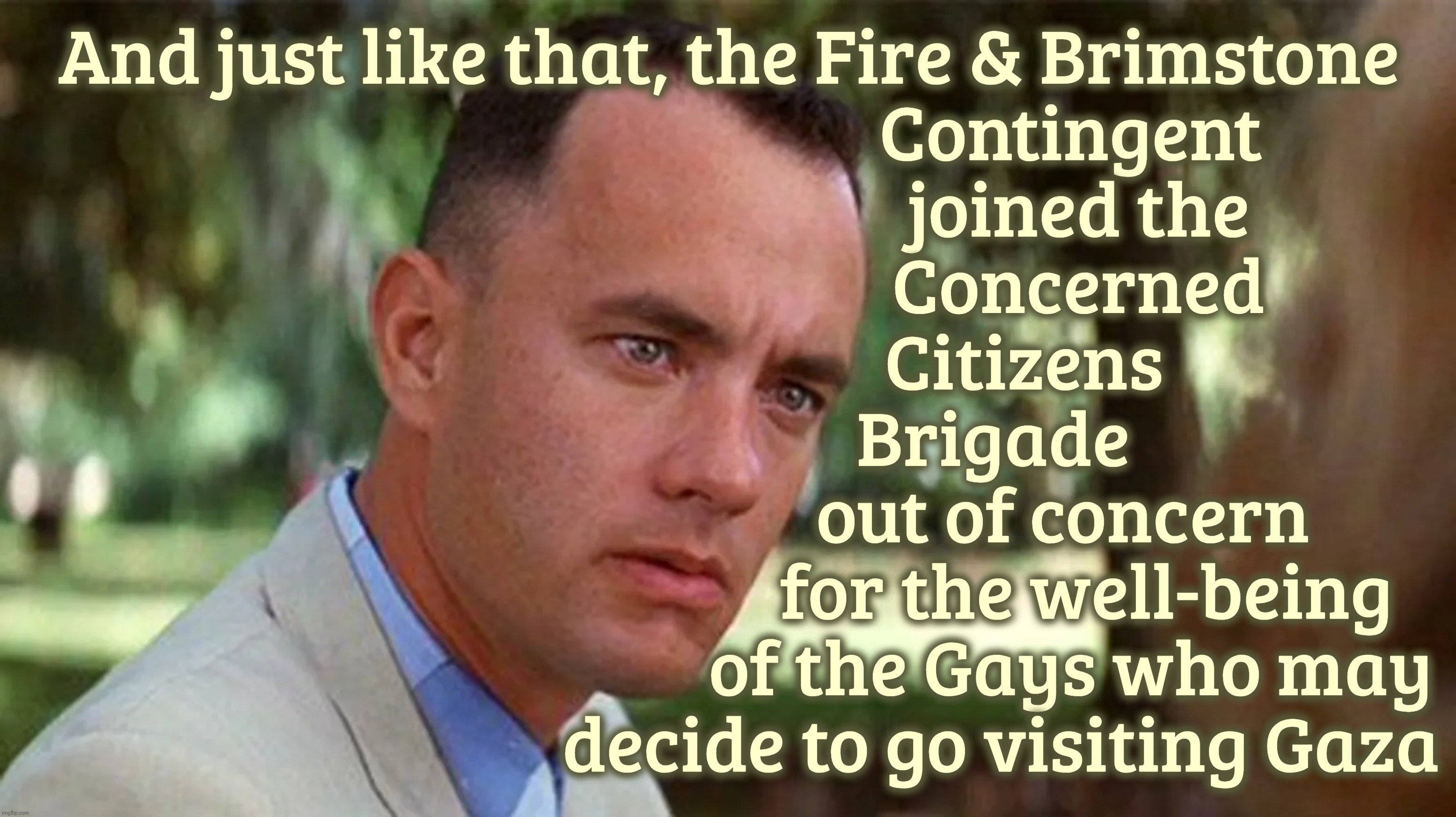 And just like that, the Fire & Brimstone
                                            Contingent
                                             joined the
                                             Concerned
                                      Citizens
                                   Brigade 
                                           out of concern
                                              for the well-being
                                            of the Gays who may
                                   decide to go visiting Gaza | made w/ Imgflip meme maker