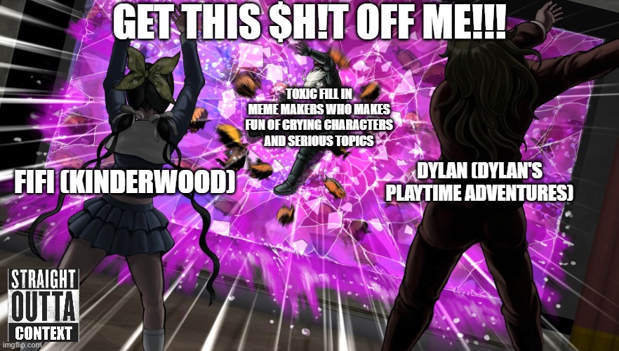 The example of fill in meme makers who makes fun of crying characters and serious topics be like: | Get this $h!t off me!!! Toxic Fill In meme makers who makes fun of crying characters and serious topics; Dylan (Dylan's Playtime Adventures); Fifi (Kinderwood) | image tagged in gonta and tenko throw k1-bo at glass,meme,memes,straight outta context,roleplaying,out of context | made w/ Imgflip meme maker