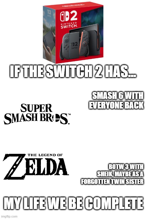 Please | IF the Switch 2 has... smash 6 with everyone back; BOTW 3 with sheik, maybe as a forgotten twin sister; my life we be complete | image tagged in video games | made w/ Imgflip meme maker