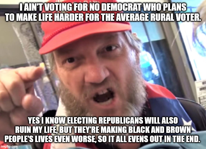 Angry Trumper MAGA White Supremacist | I ain't voting for no democrat who plans to make life harder for the average rural voter. Yes I know electing republicans will also ruin my life, but they're making black and brown people's lives even worse, so it all evens out in the end. | image tagged in angry trumper maga white supremacist,donald trump,republicans,racism | made w/ Imgflip meme maker