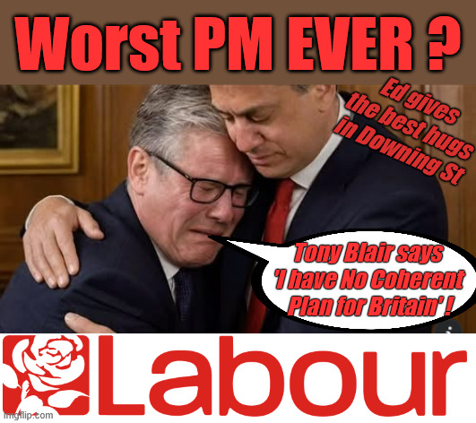 Starmer - Worst PM ever? | Worst PM EVER ? Ed gives the best hugs in Downing St; Tony Blair says 
'I have No Coherent 
Plan for Britain' ! 1000 new illegals this Bank Holiday weekend 24-5-26; As circa 1000 Illegals invade the UK this Bank Holiday Weekend 24-5-26; Circa 1000 Illegals invaded the UK this Bank Holiday Weekend 25-5-26; Labour Lies ! Oh look - another boat load of potential Labour voters; That's over 200,000 Under Starmer; Labour Lies; d; #Immigration #Starmerout #Labour #KeirStarmer #labourisdead #nevervotelabour #Antisemitism #Savile #Paedo #Worboys #GroomingGangs #Paedophile #IllegalImmigration #Immigrants #Invasion #StarmerResign #strikes #DigitalID #ID Starmerout Labour Starmer Mandelson Rayner #Blair #KeirStarmer labourisdead Illegal Immigration Immigrants Invasion StarmerResign Island of strangers Lucy Connolly Two-Tier Justice Andy Burnham Hadush Kebatu Iranian immigrant; Thank you Starmer; You have no coherent plan for Britain! You are the WORST PM ever !!! | image tagged in tony blair,ed miliband,labour fail,worst pm ever,andy burnham wes streeting | made w/ Imgflip meme maker