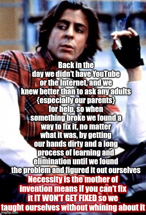 When The Choices Are Find A Way Or Die You Find A Way Although To Be Honest Some Of Us Didn't Learn And Therefore Didn't Make It | Back in the day we didn't have YouTube or the Internet, and we knew better than to ask any adults
{especially our parents}
for help, so when something broke we found a way to fix it, no matter what it was, by getting our hands dirty and a long process of learning and elimination until we found the problem and figured it out ourselves; Necessity is the mother of invention means if you can't fix it IT WON'T GET FIXED so we taught ourselves without whining about it | image tagged in gen x,remix,find a way,necessity,knowledge is power,wake up | made w/ Imgflip meme maker