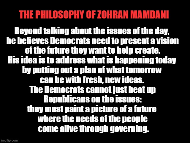 ZOHRAN MAMDANI | The Philosophy of ZOHRAN MAMDANI; Beyond talking about the issues of the day, 
he believes Democrats need to present a vision
 of the future they want to help create. 
His idea is to address what is happening today 
by putting out a plan of what tomorrow 
can be with fresh, new ideas. 
The Democrats cannot just beat up
 Republicans on the issues: 
they must paint a picture of a future 
where the needs of the people
 come alive through governing. | image tagged in zohran mamdani,progressive,america,democracy,vision,government of the people | made w/ Imgflip meme maker