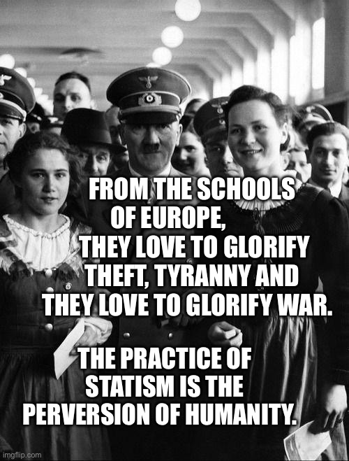 adolf hitler, people | From the schools of Europe,            they love to glorify theft, tyranny and they love to glorify war. The practice of statism is the perversion of humanity. | image tagged in adolf hitler people | made w/ Imgflip meme maker