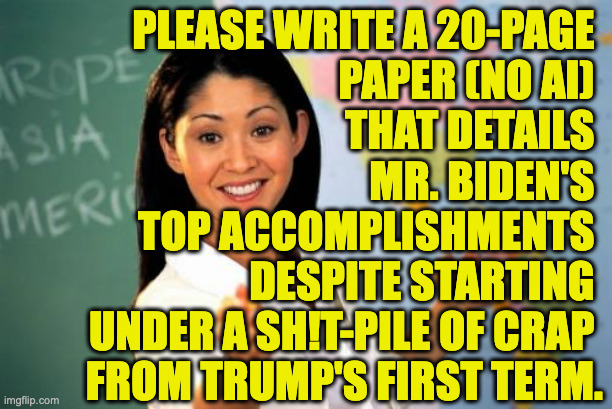 Unhelpful High School Teacher Meme | please write a 20-page 
paper (no ai) 
that details 
mr. biden's 
top accomplishments 
despite starting 
under a sh!t-pile of crap 
from tru | image tagged in memes,unhelpful high school teacher | made w/ Imgflip meme maker