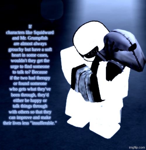 Shower thoughts #2 | If characters like Squidward and Mr. Grumpfish are almost always grouchy but have a soft heart in some cases, wouldn't they get the urge to find someone to talk to? Because if the two had therapy or found someone who gets what they've been through, they'd either be happy or talk things through with others so that they can improve and make their lives less "insufferable." | image tagged in reprieve yabuki | made w/ Imgflip meme maker