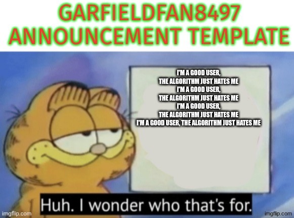 I'm a good user, the algorithm just hates me | I'm a good user, the algorithm just hates me
I'm a good user, the algorithm just hates me
I'm a good user, the algorithm just hates me
I'm a good user, the algorithm just hates me | image tagged in garfieldfan8497 announcement | made w/ Imgflip meme maker