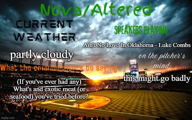 i've had some interesting ones tbh | Ain't No Love In Oklahoma - Luke Combs; partly cloudy; this might go badly; (If you've ever had any) What's and exotic meat (or seafood) you've tried before? | image tagged in altered or nova's announcement template | made w/ Imgflip meme maker