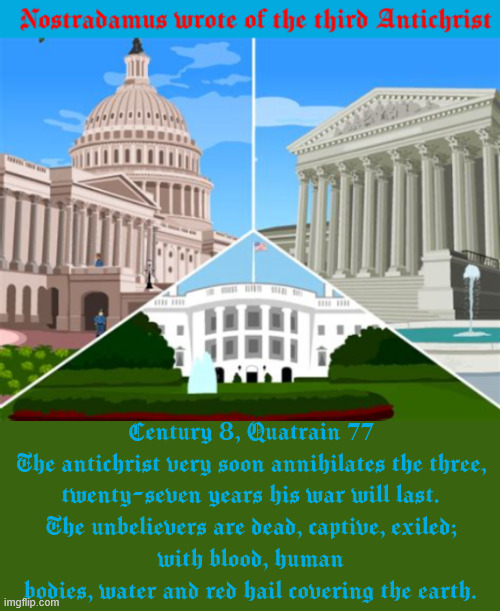 The 3rd Antichrist | Century 8, Quatrain 77
The antichrist very soon annihilates the three,
twenty-seven years his war will last.
The unbelievers are dead, captive, exiled;
with blood, human bodies, water and red hail covering the earth. | image tagged in the 3rd antichrist,nostadamus wrote of the antichrist,mabus,the beast,666 | made w/ Imgflip meme maker