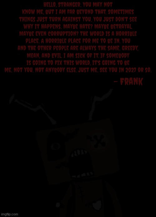 An anonymous entity sent this. But why? (SPOILERS for an upcoming horror game that I'm making) | Hello, Stranger. You may not know me, but I am far beyond that. Sometimes things just turn against you. You just don't see why it happens. Maybe hate? Maybe betrayal. Maybe even corruption? The world is a horrible place. A horrible place for me to be in. You and the other people are always the same. Greedy, Mean, and Evil. I am sick of it. If somebody is going to fix this world, it's going to be me. Not you. Not anybody else. Just me. See you in 2027 or so. - Frank | image tagged in anonymous | made w/ Imgflip meme maker