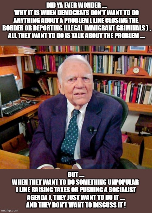 Did ya ever wonder .... | Did ya ever wonder ....
why it is when democrats don't want to do
anything about a problem ( like closing the 
border or deporting illegal immigrant criminals ) ,
all they want to do is talk about the problem .... But .... 
when they want to do something unpopular 
( like raising taxes or pushing a socialist agenda ), they just want to do it ....
and they don't want to discuss it ! | image tagged in andy rooney jpg | made w/ Imgflip meme maker
