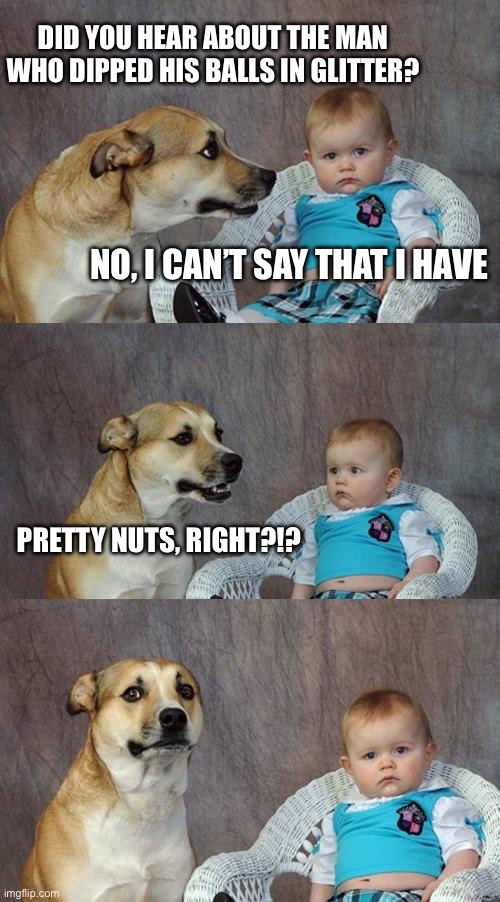 Dad Joke Dog Meme | Did you hear about the man who dipped his balls in glitter? No, I can’t say that I have; Pretty nuts, right?!? | image tagged in memes,dad joke dog | made w/ Imgflip meme maker