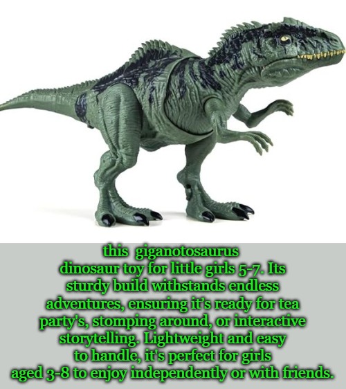 Giganotosaurus | this  giganotosaurus  dinosaur toy for little girls 5-7. Its sturdy build withstands endless adventures, ensuring it’s ready for tea party's, stomping around, or interactive storytelling. Lightweight and easy to handle, it's perfect for girls aged 3-8 to enjoy independently or with friends. | image tagged in giganotosaurus,sissy girl,ages 5 to 8 | made w/ Imgflip meme maker