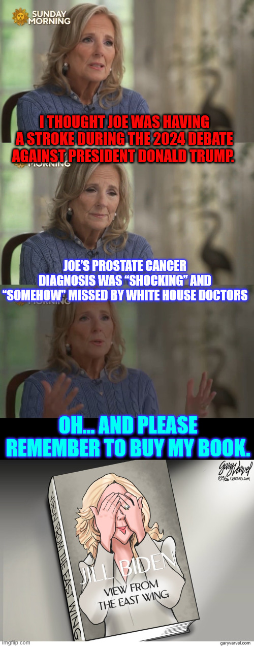 America doesn't care Jill. Joe facilitated the invasion of our country. He belongs in prison. | I thought Joe was having a stroke during the 2024 debate against President Donald Trump. Joe’s Prostate Cancer Diagnosis Was “Shocking” and “Somehow” Missed by White House Doctors; Oh... and please remember to buy my book. | image tagged in dr jill,book selling,nobody cares jill | made w/ Imgflip meme maker