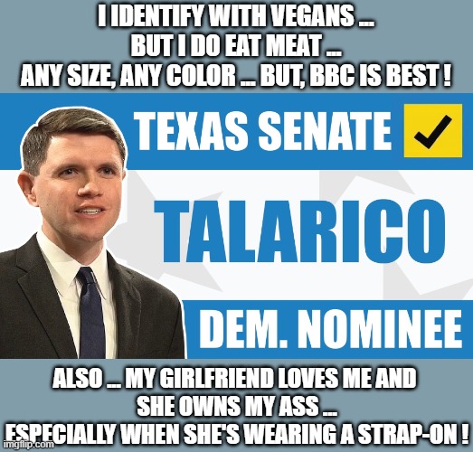 Talarico.jpg | I identify with vegans ...
but I do eat meat ...
any size, any color ... but, BBC is best ! Also ... my girlfriend loves me and 
she owns my ass ...
especially when she's wearing a strap-on ! | image tagged in talarico jpg,remix | made w/ Imgflip meme maker