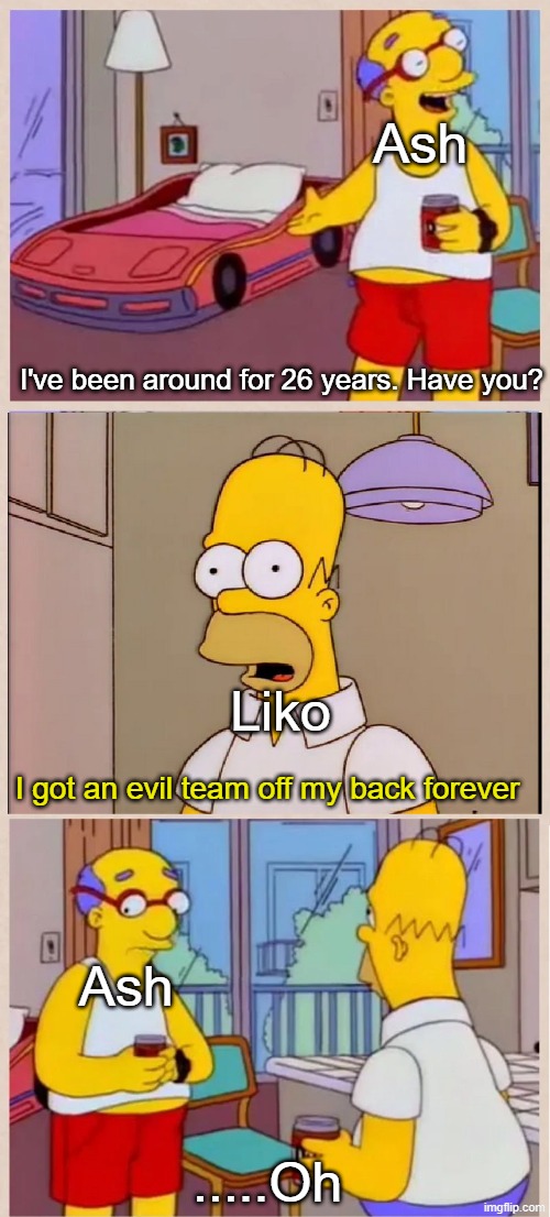 They still stalk him to this day | Ash; I've been around for 26 years. Have you? Liko; I got an evil team off my back forever; Ash; .....Oh | image tagged in i sleep in a race car bed,memes,funny,anime | made w/ Imgflip meme maker