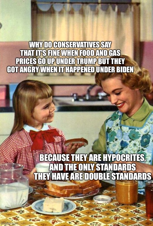 Vintage Mom and Daughter | Why do conservatives say that it's fine when food and gas prices go up under Trump but they got angry when it happened under Biden; Because they are hypocrites, and the only standards they have are double standards | image tagged in vintage mom and daughter | made w/ Imgflip meme maker