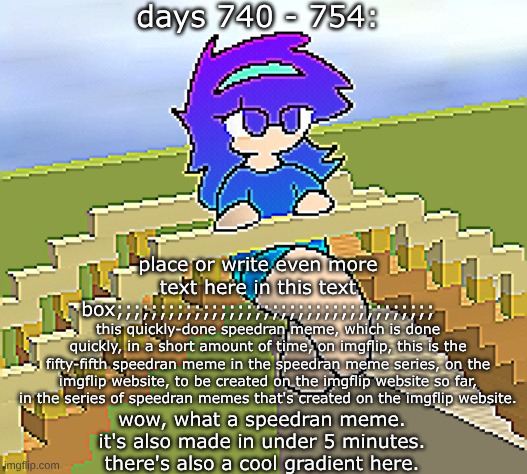 Days 740 - 754: quickly speedran meme with a new gradient | days 740 - 754:; place or write even more text here in this text box;;;;;;;;;;;;;;;;;;;;;;;;;;;;;;;;;;;;;; this quickly-done speedran meme, which is done quickly, in a short amount of time, on imgflip, this is the fifty-fifth speedran meme in the speedran meme series, on the imgflip website, to be created on the imgflip website so far, in the series of speedran memes that's created on the imgflip website. wow, what a speedran meme. it's also made in under 5 minutes. there's also a cool gradient here. | image tagged in nice,stuff,funny | made w/ Imgflip meme maker
