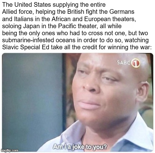 The United States supplying the entire Allied force, helping the British fight the Germans and Italians in the African and European theaters | image tagged in am i a joke to you | made w/ Imgflip meme maker