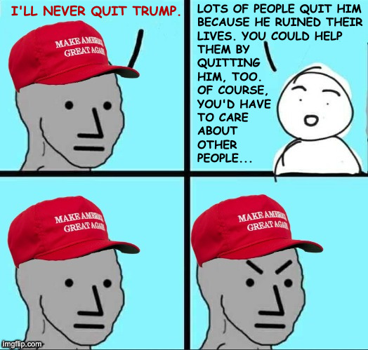 MAGA in a nutshell. | lots of people quit him
because he ruined their
lives. you could help
them by
quitting
him, too.
of course,
you'd have
to care
about
other
people... i'll never quit trump. | image tagged in maga npc an an0nym0us template,memes,leaving maga | made w/ Imgflip meme maker