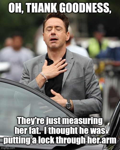 Relief | Oh, thank goodness, They're just measuring her fat.  I thought he was putting a lock through her arm | image tagged in relief | made w/ Imgflip meme maker