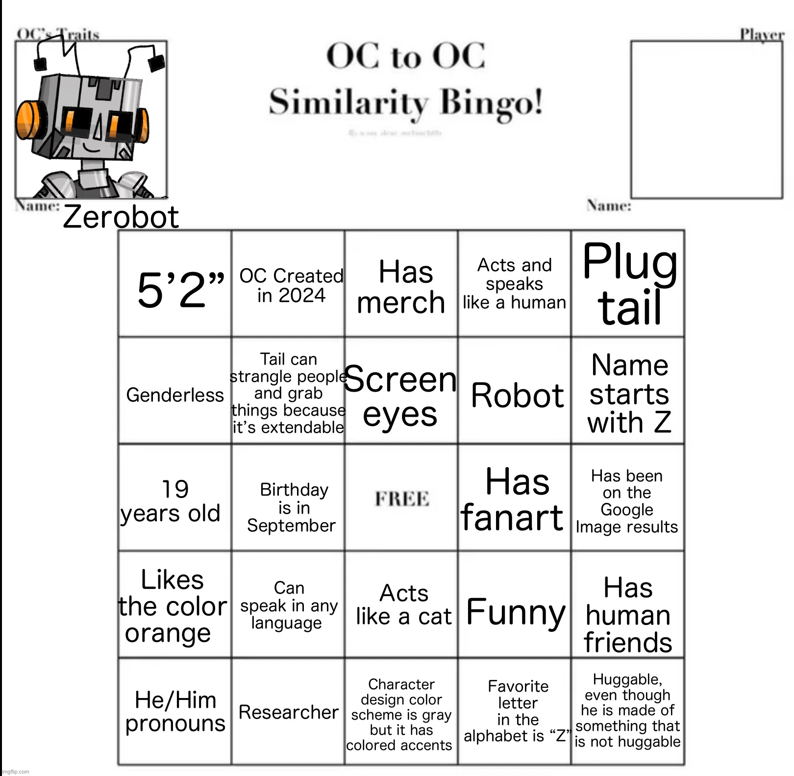 Behold, the “How similar are you to Zerobot” bingo! | Zerobot; Acts and speaks like a human; Plug tail; OC Created in 2024; Has merch; 5’2”; Tail can strangle people and grab things because it’s extendable; Screen eyes; Genderless; Robot; Name starts with Z; Has fanart; Has been on the Google Image results; Birthday is in September; 19 years old; Likes the color orange; Can speak in any language; Acts like a cat; Funny; Has human friends; Favorite letter in the alphabet is “Z”; Huggable, even though he is made of something that is not huggable; He/Him pronouns; Character design color scheme is gray but it has colored accents; Researcher | image tagged in oc to oc similarity bingo,zerobot | made w/ Imgflip meme maker