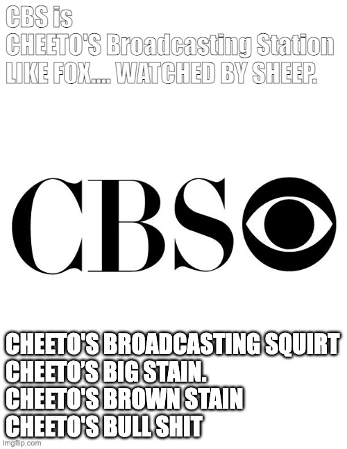CBS = Cheaters Broadcast Sht. | CBS is
CHEETO'S Broadcasting Station
LIKE FOX…. WATCHED BY SHEEP. Cheeto's Broadcasting Squirt
Cheeto’s Big Stain.
Cheeto's Brown Stain
Cheeto's Bull Shit | image tagged in cbs | made w/ Imgflip meme maker