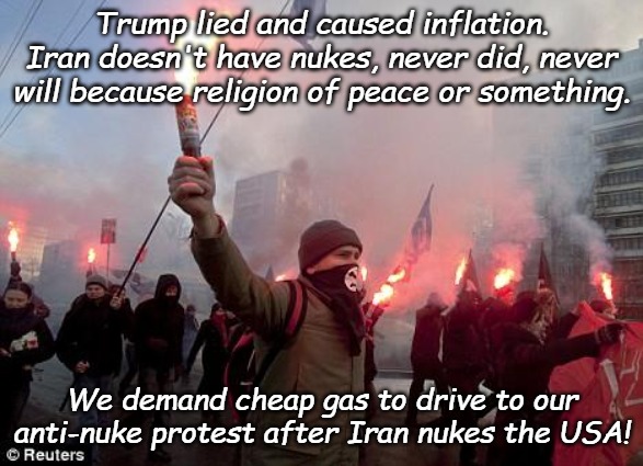 How hypocrites work- Having it both ways doesn't make you right. | Trump lied and caused inflation. Iran doesn't have nukes, never did, never will because religion of peace or something. We demand cheap gas to drive to our anti-nuke protest after Iran nukes the USA! | image tagged in protest | made w/ Imgflip meme maker