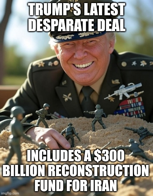 Paying Iran to re-arn themselves with Akerican tax payer money. | TRUMP's LATEST desparate DEAL; INCLUDES A $300 BILLION RECONSTRUCTION FUND FOR IRAN | image tagged in general donald trump playing sandbox toy army soldier,trump unfit unqualified dangerous,donald trump,loser,failure,defeat | made w/ Imgflip meme maker