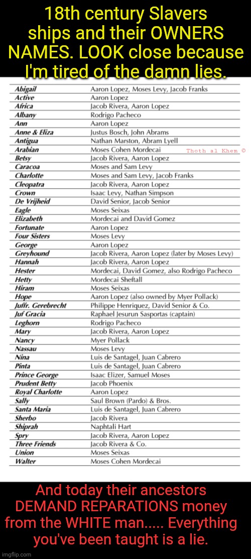 WHO REALLY RAN THE SLAVE TRADE | 18th century Slavers ships and their OWNERS NAMES. LOOK close because I'm tired of the damn lies. Thoth al Khem ©; And today their ancestors DEMAND REPARATIONS money from the WHITE man..... Everything you've been taught is a lie. | image tagged in no reparations,nobody alive today was a slave 300 years ago,they brainwash you,wake up please,slaver's descendants own all news | made w/ Imgflip meme maker