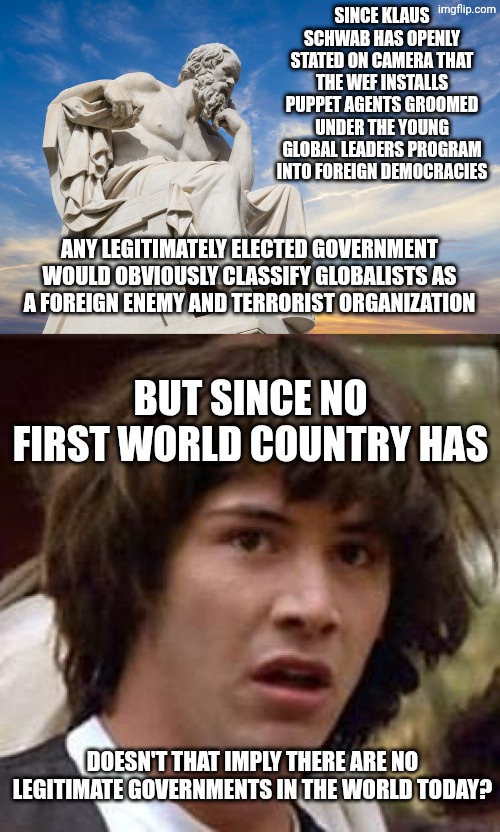 #TooDeep #UnfeaturedForNotBeingPolitical #WhyIsTheFBIHereOnAImgflipPoliticsStreamModerating | Since Klaus Schwab has openly stated on camera that the WEF installs puppet agents groomed under the young global leaders program into foreign democracies; Any legitimately elected government would obviously classify globalists as a foreign enemy and terrorist organization; But since no first world country has; Doesn't that imply there are no legitimate governments in the world today? | image tagged in philosophy,memes,conspiracy keanu,first world problems,government corruption,why is the fbi here | made w/ Imgflip meme maker