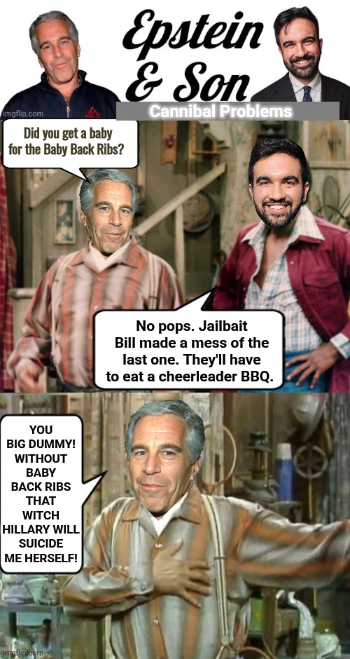 Epstein and Son cannibal problems | Cannibal Problems; Did you get a baby for the Baby Back Ribs? No pops. Jailbait Bill made a mess of the last one. They'll have to eat a cheerleader BBQ. You big dummy! Without Baby Back Ribs that witch Hillary will suicide me herself! | image tagged in epstein and son logo,sanford and son,cannibals | made w/ Imgflip meme maker