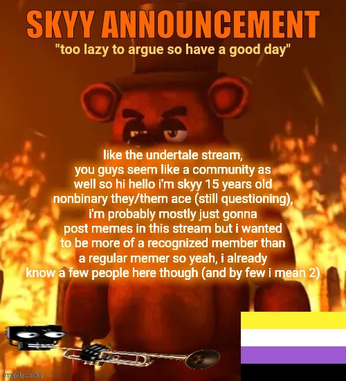 i like my announcement template | like the undertale stream, you guys seem like a community as well so hi hello i'm skyy 15 years old nonbinary they/them ace (still questioning), i'm probably mostly just gonna post memes in this stream but i wanted to be more of a recognized member than a regular memer so yeah, i already know a few people here though (and by few i mean 2) | made w/ Imgflip meme maker