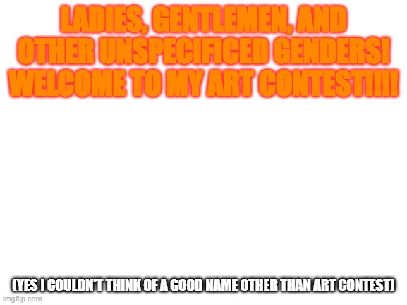 Say fuck yeah if you're in. Kill me with your laser eyes if you're not | LADIES, GENTLEMEN, AND OTHER UNSPECIFICED GENDERS! WELCOME TO MY ART CONTEST!!!! (yes I couldn't think of a good name other than art contest) | image tagged in blank white template | made w/ Imgflip meme maker
