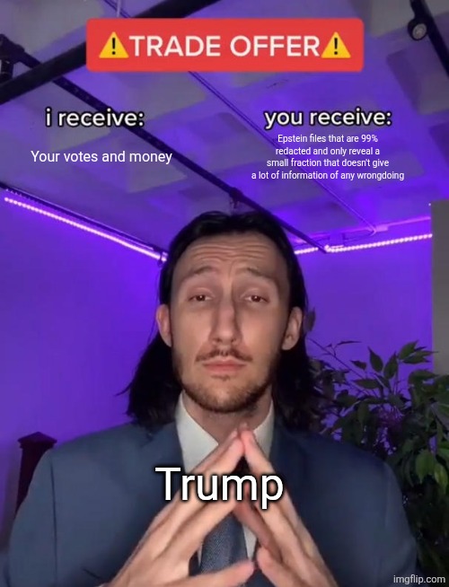 Pov: Donald trump to the public | Your votes and money; Epstein files that are 99% redacted and only reveal a small fraction that doesn't give a lot of information of any wrongdoing; Trump | image tagged in trade offer | made w/ Imgflip meme maker