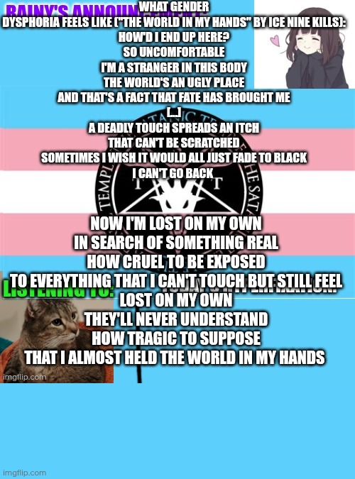 "The world in my hands" by Ice Nine Kills is based upon "Edward Scissorhands", but it describes gender dysphoria perfectly | What gender dysphoria feels like ("The world in my hands" by Ice Nine Kills):

How'd I end up here?
So uncomfortable
I'm a stranger in this body
The world's an ugly place
And that's a fact that fate has brought me
[...]
A deadly touch spreads an itch that can't be scratched
Sometimes I wish it would all just fade to black
I can't go back; Now I'm lost on my own
In search of something real
How cruel to be exposed
To everything that I can't touch but still feel
Lost on my own
They'll never understand
How tragic to suppose
That I almost held the world in my hands | image tagged in rainy's announcement temp 1 satanic temple edition | made w/ Imgflip meme maker