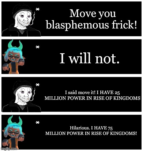 If Bossfights had a rise of kingdoms ad. | Move you blasphemous frick! I will not. I said move it! I HAVE 25 MILLION POWER IN RISE OF KINGDOMS; Hilarious. I HAVE 75 MILLION POWER IN RISE OF KINGDOMS! | image tagged in 4 undertale textboxes | made w/ Imgflip meme maker