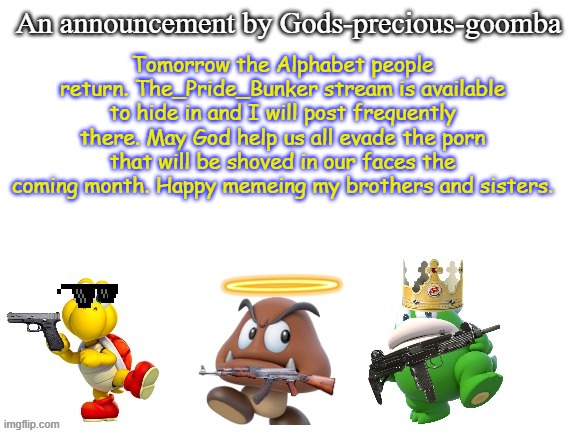 Now's your last chance to join before they return! | Tomorrow the Alphabet people return. The_Pride_Bunker stream is available to hide in and I will post frequently there. May God help us all evade the porn that will be shoved in our faces the coming month. Happy memeing my brothers and sisters. | image tagged in gods-precious-goomba's announcement template,memes,pride month,christian,conservative | made w/ Imgflip meme maker