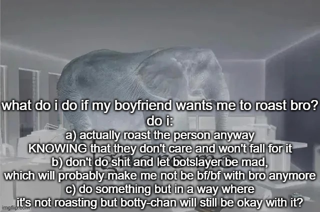 i'm gonna try c | what do i do if my boyfriend wants me to roast bro?
do i:; a) actually roast the person anyway KNOWING that they don't care and won't fall for it
b) don't do shit and let botslayer be mad, which will probably make me not be bf/bf with bro anymore
c) do something but in a way where it's not roasting but botty-chan will still be okay with it? | image tagged in ignore me | made w/ Imgflip meme maker