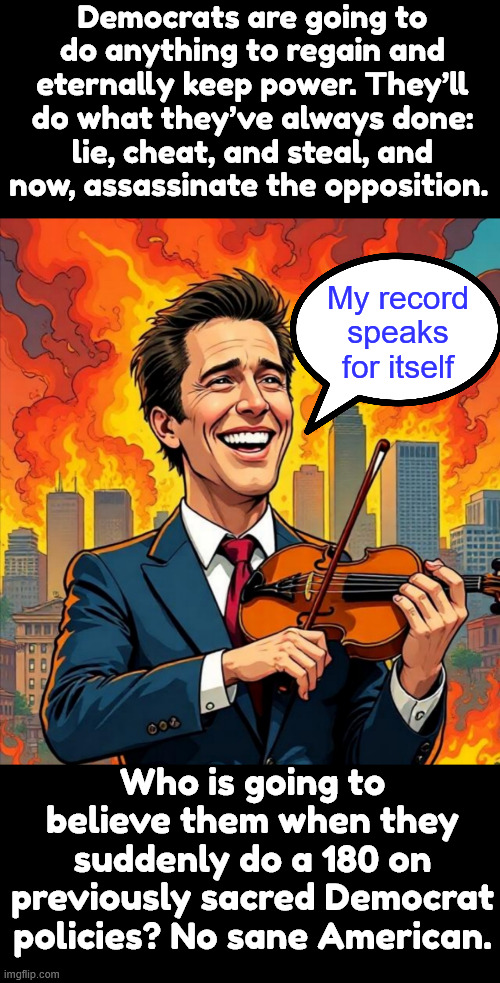 No sane American will believe dems have changed. | Democrats are going to do anything to regain and eternally keep power. They’ll do what they’ve always done: lie, cheat, and steal, and now, assassinate the opposition. My record speaks for itself; Who is going to believe them when they suddenly do a 180 on previously sacred Democrat policies? No sane American. | image tagged in gavin nero newsom,dems,hate america | made w/ Imgflip meme maker