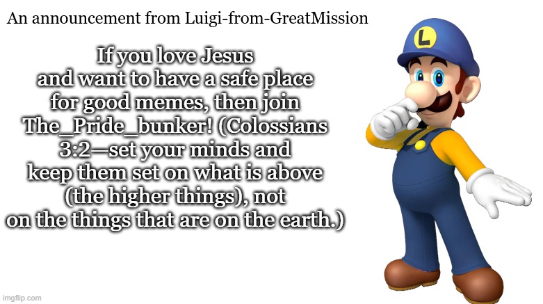 Luigi-from-GreatMission Announcement | If you love Jesus and want to have a safe place for good memes, then join The_Pride_bunker! (Colossians 3:2—set your minds and keep them set on what is above (the higher things), not on the things that are on the earth.) | image tagged in luigi-from-greatmission announcement | made w/ Imgflip meme maker